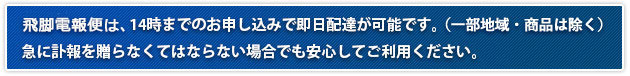 飛脚電報便は、14時までのお申し込みで即日配達が可能です。（一部地域・商品は除く）急に訃報を贈らなくてはならない場合でも安心してご利用ください。